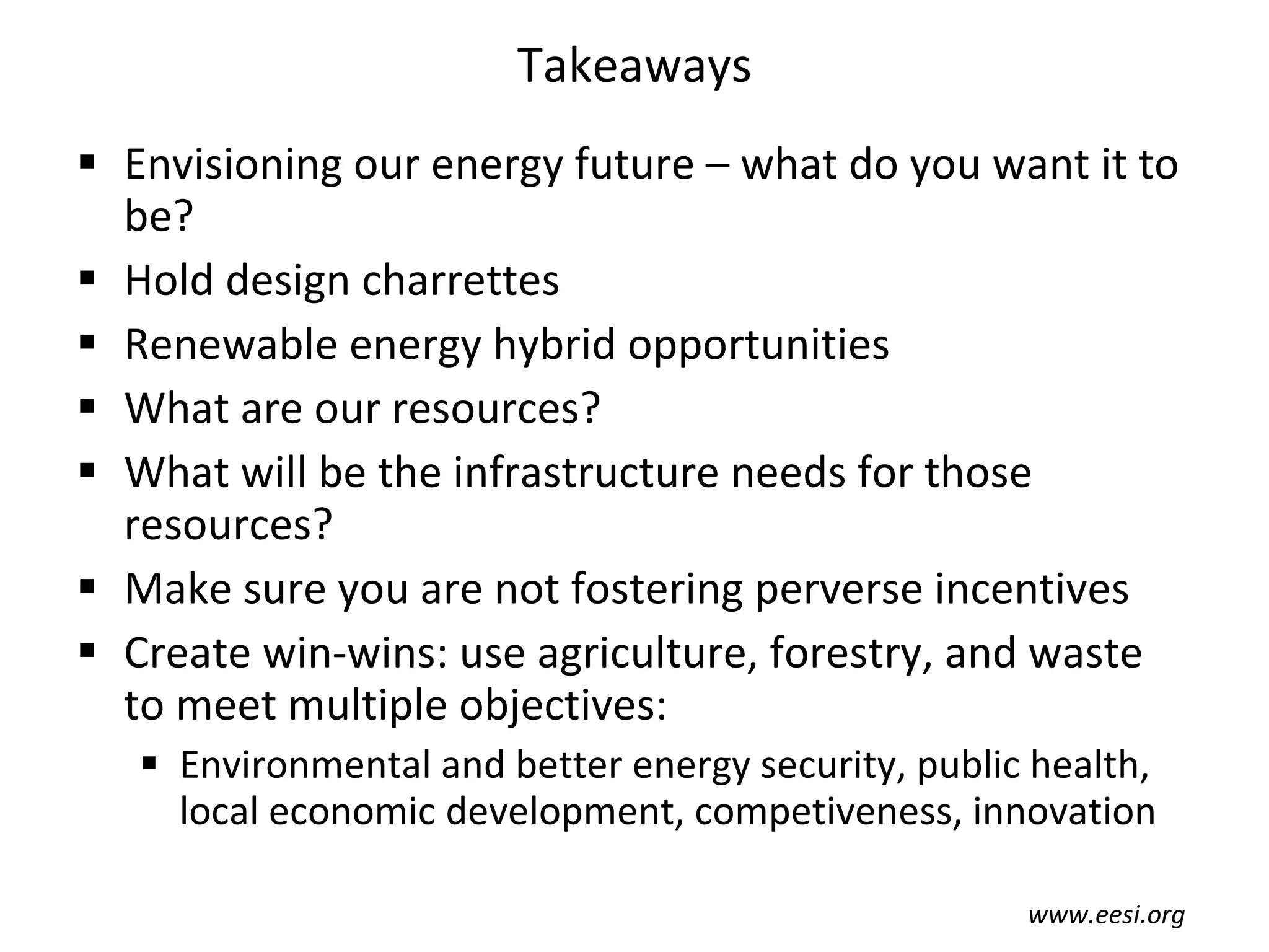 Takeaways Envisioning our energy future – what do you want it to be? Hold design charrettes Renewable energy hybrid opportunities What are our resources? What will be the infrastructure needs for those resources? Make sure you are not fostering perverse incentives Create win-wins: use agriculture, forestry, and waste  to meet multiple objectives: Environmental and better energy security, public health, local economic development, competiveness, innovation www.eesi.org 