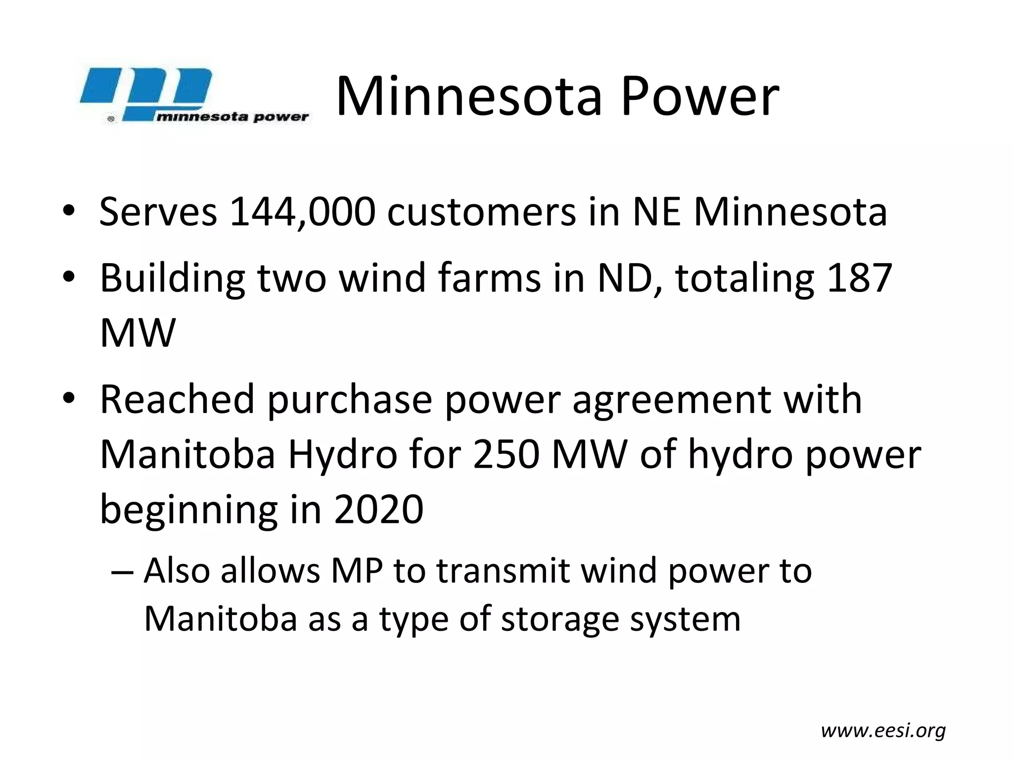 Minnesota Power Serves 144,000 customers in NE Minnesota Building two wind farms in ND, totaling 187 MW Reached purchase power agreement with Manitoba Hydro for 250 MW of hydro power beginning in 2020 Also allows MP to transmit wind power to Manitoba as a type of storage system www.eesi.org 