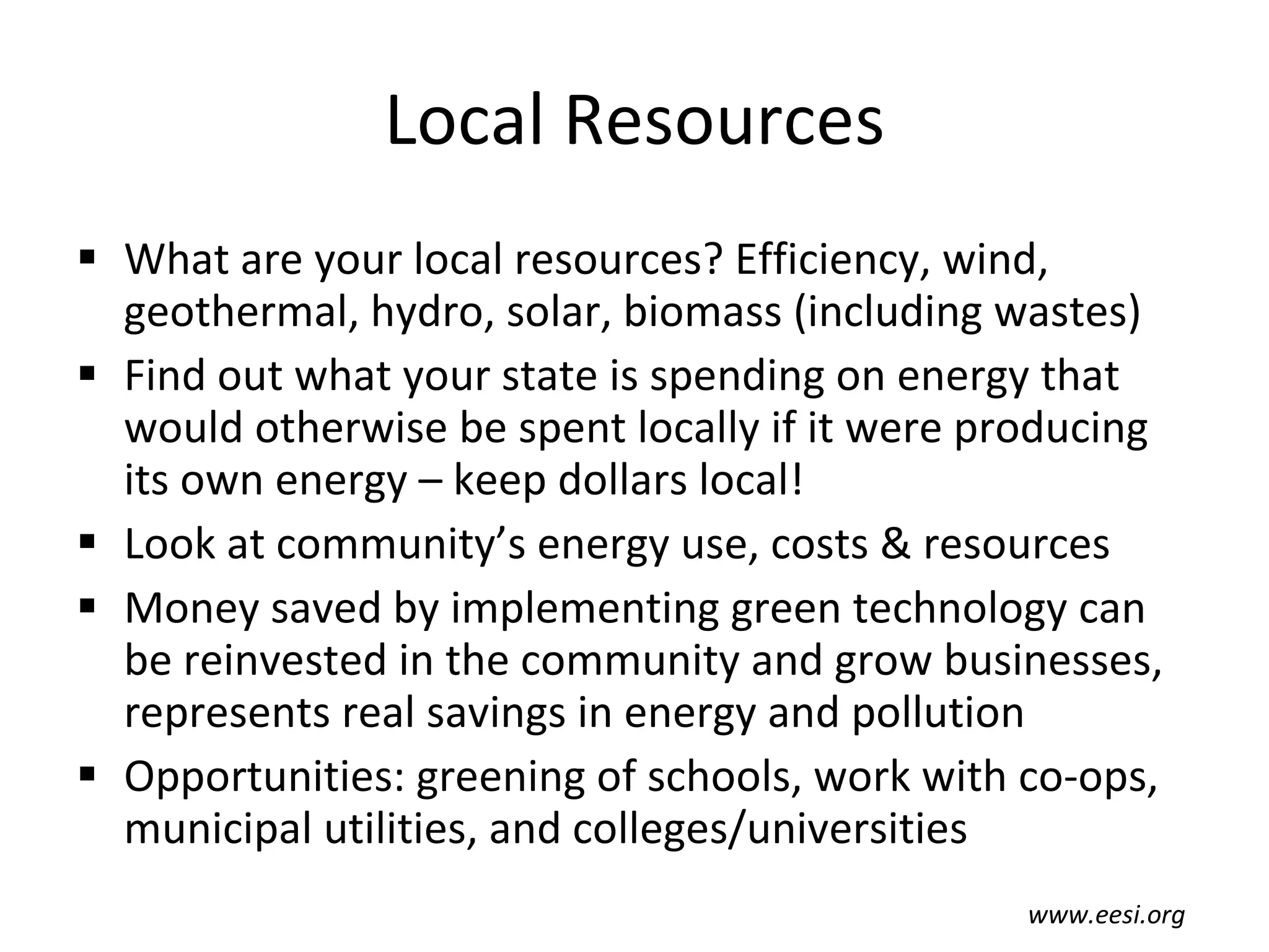 Local Resources What are your local resources? Efficiency, wind, geothermal, hydro, solar, biomass (including wastes) Find out what your state is spending on energy that would otherwise be spent locally if it were producing its own energy – keep dollars local! Look at community’s energy use, costs & resources Money saved by implementing green technology can be reinvested in the community and grow businesses, represents real savings in energy and pollution Opportunities: greening of schools, work with co-ops, municipal utilities, and colleges/universities www.eesi.org 