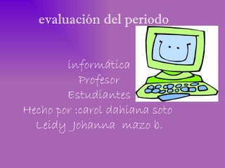 evaluación del periodo


        informática
           Profesor
        Estudiantes
Hecho por :carol dahiana soto
  Leidy Johanna mazo b.
 