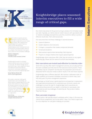 Interim Executives
                    Stronger People,
                                               Knightsbridge places seasoned
                    Stronger Organization.
                                               interim executives to fill a wide
                                               range of critical gaps.

                                               Our interim executives hit the ground running to produce the immediate results
                                               you need. Typically, our clients need an instant resource with specialized skills
                                               or industry knowledge and experience, plus the uncommon ability to produce
                                               effective results fast. That’s what we provide.
Your team is without equal as partners.
They understand us and our market and          Our executives have met these challenges in several scenarios:
have been able to scale with us as our needs
evolve and expand. We’ve always found           Leaves of absence
Knightsbridge to be a great fit with our
culture, across all interactions.               Sudden departure of an executive
Knightsbridge provides individuals who can      A merger or acquisition that creates unexpected demands
hit the ground running and deliver value for
our company. They’ve proven to be a great       Turnaround situations
way to solve our most immediate challenges.
                                                New business opportunities demanding a fast response
Steven E. Diakowsky
President & CEO                                 Projects or change initiatives that require special expertise
The Allan Candy Company Limited
                                               Knightsbridge interim executives offer a fast, low-risk solution to any urgent
                                               leadership gap. Please see the reverse for actual case examples.
Knightsbridge provided an immediate
solution when we had a recent termination      Our executives are tested and effective in interim roles
in a key role. The interim manager was on
board within days, made a significant impact   Some firms say they offer interim management services, but actually pull from
and delivered impressively while we            the same candidate pool they have for their executive search practice. These
searched for a permanent replacement.
                                               candidates may be competent—but they lack the preparation and mind-set a
I highly recommend the Knightsbridge team.
                                               dedicated interim executive needs to deliver results in the time frame required.
Susan Martin, Director HR
Not for Profit Organization                    Knightsbridge takes a different approach. We maintain a dedicated roster of
                                               highly qualified, pre-screened candidates committed to interim roles. Each
                                               has many years of proven management experience.
We needed a seasoned, solid payroll
professional to start immediately, just        We leverage our broad human capital experience and expertise in assessment
before yearend. Knightsbridge found us that
person within weeks of our initial meeting.    and organizational development to understand your structure, culture and
By hitting the ground running, the interim     challenges to ensure the right fit. Knightsbridge interim executives are
executive allowed us to decide whether to      seasoned professionals who can adapt in a heartbeat to new people, new
hire her, pursue a full-blown search, or
reorganize. You gave us time to think,
                                               circumstances and new challenges. It’s what they do. They’ve done it before.
deliver and make the best decision for         They’ll do it for you.
our organization.
Janet Corey                                    Fast, accurate response
Executive Director, HR Services
Cineplex Entertainment LP                      Speed matters. We typically present candidates within 5 days. In the event we
                                               cannot fill your assignment, you’ll know within 2 days. Your need is urgent and
                                               so is our response; our only goal is helping you succeed.
 