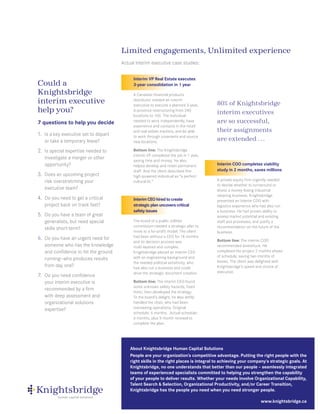 Limited engagements, Unlimited experience
                                      Actual interim executive case studies:


                                           Interim VP Real Estate executes
Could a                                    3-year consolidation in 1 year
Knightsbridge                              A Canadian financial products
interim executive                          distributor needed an interim
                                           executive to execute a planned 3-year,      80% of Knightsbridge
help you?                                  6-province restructuring from 240
                                                                                       interim executives
                                           locations to 100. The individual
7 questions to help you decide             needed to work independently, have          are so successful,
                                           experience and contacts in the retail
                                           and real estate markets, and be able        their assignments
1. Is a key executive set to depart        to work through covenants and source
   or take a temporary leave?              new locations.
                                                                                       are extended . . .
2. Is special expertise needed to          Bottom line: The Knightsbridge
                                           interim VP completed the job in 1 year,
   investigate a merger or other           saving time and money. He also
   opportunity?                            helped develop and retain permanent         Interim COO completes viability
                                           staff. And the client described this        study in 2 months, saves millions
3. Does an upcoming project                high-powered individual as “a perfect
   risk overstretching your                cultural fit.”                              A private equity firm urgently needed
                                                                                       to decide whether to turnaround or
   executive team?                                                                     divest a money-losing industrial
                                                                                       cleaning business. Knightsbridge
4. Do you need to get a critical           Interim CEO hired to create                 presented an interim COO with
   project back on track fast?             strategic plan uncovers critical            logistics experience who had also run
                                           safety issues                               a business. He had proven ability to
5. Do you have a team of great                                                         assess market potential and existing
   generalists, but need special           The board of a public utilities             staff and processes, and justify a
                                           commission needed a strategic plan to       recommendation on the future of the
   skills short-term?
                                           move to a for-profit model. The client      business.
6. Do you have an urgent need for          had been without a CEO for 18 months
                                           and its decision process was                Bottom line: The interim COO
   someone who has the knowledge           multi-layered and complex.                  recommended divestiture. He
   and confidence to hit the ground        Knightsbridge placed an interim CEO         completed the project 2 months ahead
                                           with an engineering background and          of schedule, saving two months of
   running—who produces results                                                        losses. The client was delighted with
                                           the needed political sensitivity, who
   from day one?                           had also run a business and could           Knightsbridge’s speed and choice of
                                           drive the strategic document creation.      executive.
7. Do you need confidence
   your interim executive is               Bottom line: The interim CEO found
                                           some unknown safety hazards, fixed
   recommended by a firm
                                           them, then developed the strategy.
   with deep assessment and                To the board’s delight, he also deftly
   organizational solutions                handled the chair, who had been
   expertise?                              overseeing operations. Original
                                           schedule: 6 months. Actual schedule:
                                           6 months, plus 5-month renewal to
                                           complete the plan.




                                          About Knightsbridge Human Capital Solutions
                                          People are your organization’s competitive advantage. Putting the right people with the
                                          right skills in the right places is integral to achieving your company’s strategic goals. At
                                          Knightsbridge, no one understands that better than our people – seamlessly integrated
                                          teams of experienced specialists committed to helping you strengthen the capability
                                          of your people to deliver results. Whether your needs involve Organizational Capability,
                                          Talent Search & Selection, Organizational Productivity, and/or Career Transition,
                                          Knightsbridge has the people you need when you need stronger people.

                                                                                                                www.knightsbridge.ca
 