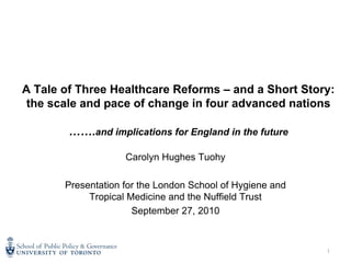 A Tale of Three Healthcare Reforms – and a Short Story:
 the scale and pace of change in four advanced nations

        …….and implications for England in the future

                    Carolyn Hughes Tuohy

       Presentation for the London School of Hygiene and
            Tropical Medicine and the Nuffield Trust
                      September 27, 2010


                                                           1
 
