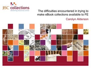 The difficulties encountered in trying to
make eBook collections available to FE
Carolyn Alderson

JISC Collections

December 7, 2013 | Click: View=>Header&Footer | Slide 1

 
