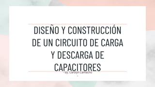 DISEÑO Y CONSTRUCCIÓN
DE UN CIRCUITO DE CARGA
Y DESCARGA DE
CAPACITORES
- By. Carolyn Camacho
-
 