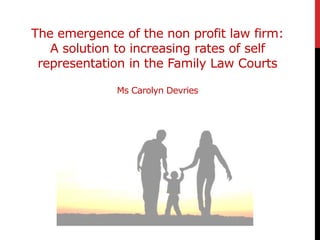 The emergence of the non profit law firm:
A solution to increasing rates of self
representation in the Family Law Courts
Ms Carolyn Devries
 