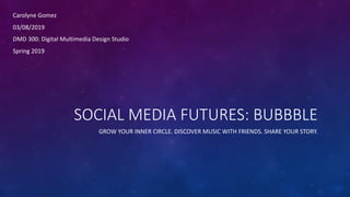 SOCIAL MEDIA FUTURES: BUBBBLE
GROW YOUR INNER CIRCLE. DISCOVER MUSIC WITH FRIENDS. SHARE YOUR STORY.
Carolyne Gomez
03/08/2019
DMD 300: Digital Multimedia Design Studio
Spring 2019
 