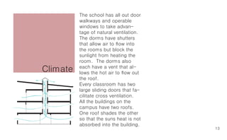 The school has all out door
          walkways and operable
          windows to take advan-
          tage of natural ventilation.
          The dorms have shutters
          that allow air to flow into
          the rooms but block the
          sunlight from heating the
          room. The dorms also
Climate   each have a vent that al-
          lows the hot air to flow out
          the roof.
          Every classroom has two
          large sliding doors that fa-
          cilitate cross ventilation.
          All the buildings on the
          campus have two roofs.
          One roof shades the other
          so that the suns heat is not
          absorbed into the building.
                                         13
 