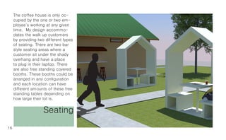 The coffee house is only oc-
     cupied by the one or two em-
     ployee’s working at any given
     time. My design accommo-
     dates the walk up customers
     by providing two different types
     of seating. There are two bar
     style seating areas where a
     customer sit under the shady
     overhang and have a place
     to plug in their laptop. There
     are also free standing covered
     booths. These booths could be
     arranged in any configuration
     and each location can have
     different amounts of these free
     standing tables depending on
     how large their lot is.


                     Seating
16
 