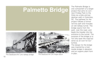 The Palmetto Bridge is

                                                         Palmetto Bridge                                                           one component of a larger
                                                                                                                                   project that aims to con-
                                                                                                                                   nect Findlay Park to the
                                                                                                                                   Vista via a bike and pe-
                                                                                                                                   destrian path in Columbia,
                                                                                                                                   SC. The pathway for the
                                                                                                                                   project follows a former
                                                                                                                                   rail line path and includes
                                                                                                                                   an old railway tunnel. The
                                                                                                                                   bridge spans from the
                                                                                                                                   park, over the road, and
                                                                                                                                   leads the traveler into the
                                                                                                                                   entrance to the tunnel. The
                                                                                                                                   purpose of the bridge is to
                                                                                                                                   not only span the road but
                                                                                                                                   serve as an icon for Co-
                                                                                                                                   lumbia.
                                                                                                                                   The design for the bridge
                                                                                                                                   was inspired by a train
                                                                                                                                   trestle bridge in elevation
                                                                                                                                   and an organic plant form
t Depot                                                   The Seaboardis Air Finlay park was the Seaboard Air Line freight Depot
                                                          Late 19th Century, what now Line freight depot
             Seaboard Air Line Railway trestle, removed in 1991                                                                    inSeaboard Air Line Railway trestle, removed in 1991
                                                                                                                                       plan.
             The Seaboard Air Line railway bridge         Columbia 1920

          18                        The Seaboard Air Line Railroad was created in the                                                                                        The Seaboard
                                 1880’s and provided a connection between Columbia                                                                                        1880’s and provide
                                                                                   and Atlanta.
 