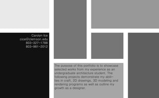 Carolyn Ice
cice@clemson.edu
    803-327-1788
    803-981-2012




                     The purpose of this portfolio is to showcase
                     selected works from my experience as an
                     undergraduate architecture student. The
                     following projects demonstrate my abili-
                     ties in craft, 2D drawings, 3D modeling and
                     rendering programs as well as outline my
                     growth as a designer.
 
