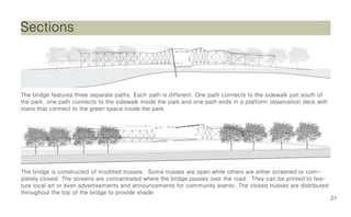 Sections



The bridge features three separate paths. Each path is different. One path connects to SECTION
                                                                                        the sidewalk just south of
                                                                                       1/16”= 1’
the park, one path connects to the sidewalk inside the park and one path ends in a platform observation deck with
stairs that connect to the green space inside the park.




The bridge is constructed of modified trusses. Some trusses are open while others are either screened or com-
pletely closed. The screens are concentrated where the bridge passes over the road. They can be printed to fea-
ture local art or even advertisements and announcements for community events. The closed trusses are distributed
throughout the top of the bridge to provide shade.
                                                                                                                     21
 