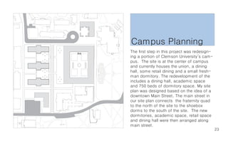 Campus Planning
The first step in this project was redesign-
ing a portion of Clemson University’s cam-
pus. The site is at the center of campus
and currently houses the union, a dining
hall, some retail dining and a small fresh-
man dormitory. The redevelopment of the
includes a dining hall, academic space
and 750 beds of dormitory space. My site
plan was designed based on the idea of a
downtown Main Street. The main street in
our site plan connects the fraternity quad
to the north of the site to the shoebox
dorms to the south of the site. The new
dormitories, academic space, retail space
and dining hall were then arranged along
main street.
                                               23
 