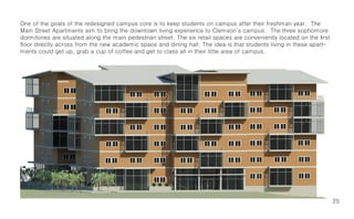 One of the goals of the redesigned campus core is to keep students on campus after their freshman year. The
Main Street Apartments aim to bring the downtown living experience to Clemson’s campus. The three sophomore
dormitories are situated along the main pedestrian street. The six retail spaces are conveniently located on the first
floor directly across from the new academic space and dining hall. The idea is that students living in these apart-
ments could get up, grab a cup of coffee and get to class all in their little area of campus.




                                                                                                                         25
 