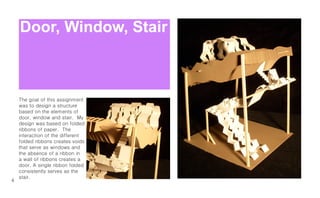 Door, Window, Stair



    The goal of this assignment
    was to design a structure
    based on the elements of
    door, window and stair. My
    design was based on folded
    ribbons of paper. The
    interaction of the different
    folded ribbons creates voids
    that serve as windows and
    the absence of a ribbon in
    a wall of ribbons creates a
    door. A single ribbon folded
    consistently serves as the
    stair.
4
 
