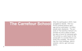 The Carrefour School
                           After the earthquake in 2010, Haiti
                           struggled to rebuild. Port-au-
                           Prince suffered extreme dam-
                           age and an estimated 1.5 million
                           people were displaced. The pur-
                           pose of The Carrefour School is to
                           provide not only a place to learn
                           but also a home for orphaned girls.
                           The school is a safe haven for the
                           young girls in a country that is cur-
                           rently very unstable. The school
                           has four main buildings, admin-
                           istration, dorms, gym and aca-
                           demic.
6
 
