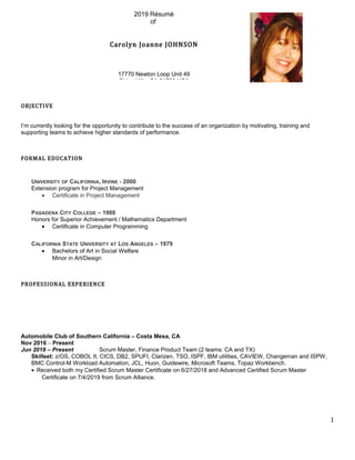 OBJECTIVE
I’m currently looking for the opportunity to contribute to the success of an organization by motivating, training and
supporting teams to achieve higher standards of performance.
FORMAL EDUCATION
UNIVERSITY OF CALIFORNIA, IRVINE - 2000
Extension program for Project Management
• Certificate in Project Management
PASADENA CITY COLLEGE – 1988
Honors for Superior Achievement / Mathematics Department
• Certificate in Computer Programming
CALIFORNIA STATE UNIVERSITY AT LOS ANGELES – 1979
• Bachelors of Art in Social Welfare
Minor in Art/Design
PROFESSIONAL EXPERIENCE
Automobile Club of Southern California – Costa Mesa, CA
Nov 2016 – Present
Jun 2018 – Present Scrum Master, Finance Product Team (2 teams: CA and TX)
Skillset: z/OS, COBOL II, CICS, DB2, SPUFI, Clarizen, TSO, ISPF, IBM utilities, CAVIEW, Changeman and ISPW,
BMC Control-M Workload Automation, JCL, Huon, Guidewire, Microsoft Teams, Topaz Workbench.
• Received both my Certified Scrum Master Certificate on 6/27/2018 and Advanced Certified Scrum Master
Certificate on 7/4/2019 from Scrum Alliance.
1
2019 Résumé
of
Carolyn Joanne JOHNSON
17770 Newton Loop Unit 49
Chino Hills, CA 91709 USA
 