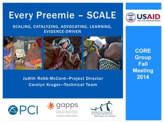Judith Robb-McCord—Project Director 
Carolyn Kruger—Technical Team 
Every Preemie – SCALE SCALING, CATALYZING, ADVOCATING, LEARNING, EVIDENCE-DRIVEN 
CORE Group 
Fall Meeting 
2014  