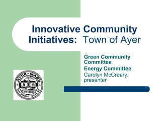 Innovative Community
Initiatives: Town of Ayer
Green Community
Committee
Energy Committee
Carolyn McCreary,
presenter
 