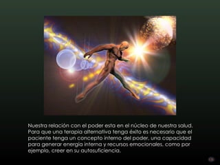 Nuestra relación con el poder esta en el núcleo de nuestra salud.
Para que una terapia alternativa tenga éxito es necesario que el
paciente tenga un concepto interno del poder, una capacidad
para generar energía interna y recursos emocionales, como por
ejemplo, creer en su autosuficiencia.
 