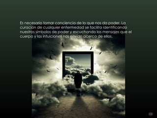 Es necesario tomar conciencia de lo que nos da poder. La
curación de cualquier enfermedad se facilita identificando
nuestros símbolos de poder y escuchando los mensajes que el
cuerpo y las intuiciones nos envían acerca de ellos.
 