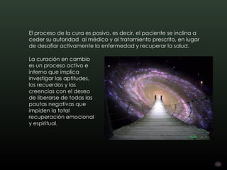 El proceso de la cura es pasivo, es decir, el paciente se inclina a
ceder su autoridad  al médico y al tratamiento prescrito, en lugar
de desafiar activamente la enfermedad y recuperar la salud.

La curación en cambio
es un proceso activo e
interno que implica
investigar las aptitudes,
los recuerdos y las
creencias con el deseo
de liberarse de todas las
pautas negativas que
impiden la total
recuperación emocional
y espiritual.
 
