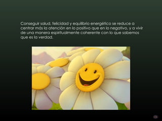 Conseguir salud, felicidad y equilibrio energético se reduce a
centrar más la atención en lo positivo que en lo negativo, y a vivir
de una manera espiritualmente coherente con lo que sabemos
que es la verdad.
 