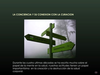 LA CONCIENCIA Y SU CONEXION CON LA CURACION




Durante las cuatro ultimas décadas se ha escrito mucho sobre el
papel de la mente en la salud, nuestras actitudes tienen un papel
importantísimo  en la creación y la destrucción de la salud
corporal.
 