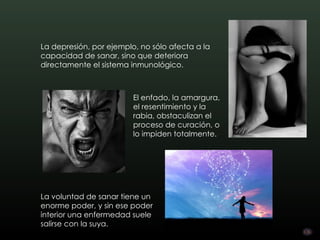 La depresión, por ejemplo, no sólo afecta a la
capacidad de sanar, sino que deteriora
directamente el sistema inmunológico.



                         El enfado, la amargura,
                         el resentimiento y la
                         rabia, obstaculizan el
                         proceso de curación, o
                         lo impiden totalmente.




La voluntad de sanar tiene un
enorme poder, y sin ese poder
interior una enfermedad suele
salirse con la suya.
 