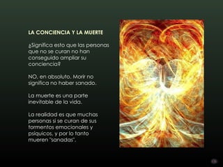 LA CONCIENCIA Y LA MUERTE

¿Significa esto que las personas
que no se curan no han
conseguido ampliar su
conciencia?

NO, en absoluto. Morir no
significa no haber sanado.

La muerte es una parte
inevitable de la vida.

La realidad es que muchas
personas si se curan de sus
tormentos emocionales y
psíquicos, y por lo tanto
mueren "sanadas".
 