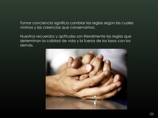 Tomar conciencia significa cambiar las reglas según las cuales
vivimos y las creencias que conservamos.

Nuestros recuerdos y aptitudes son literalmente las reglas que
determinan la calidad de vida y la fuerza de los lazos con los
demás.
 