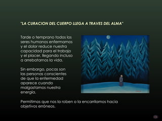 "LA CURACION DEL CUERPO LLEGA A TRAVES DEL ALMA"        


Tarde o temprano todos los
seres humanos enfermamos
y el dolor reduce nuestra
capacidad para el trabajo
y el placer, llegando incluso
a arrebatarnos la vida.

Sin embargo, pocas son
las personas conscientes
de que la enfermedad
aparece cuando
malgastamos nuestra
energía. 

Permitimos que nos la roben o la encarrilamos hacia
objetivos erróneos.
 