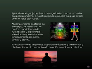 Aprender el lenguaje del sistema energético humano es un medio
para comprendernos a nosotros mismos, un medio para salir airosos
de estos retos espirituales..

Al comprender la anatomía de
la energía, se identifican las
pautas o modalidades de
nuestra vida, y la profunda
interrelación que existen en el
funcionamiento de mente,
cuerpo y espíritu.

Este conocimiento propio nos proporcionará placer y paz mental, y
al mismo tiempo, lo conducirá a la curación emocional y psíquica.
 