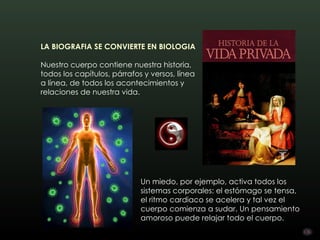 LA BIOGRAFIA SE CONVIERTE EN BIOLOGIA 

Nuestro cuerpo contiene nuestra historia,
todos los capítulos, párrafos y versos, línea
a línea, de todos los acontecimientos y
relaciones de nuestra vida.




                             Un miedo, por ejemplo, activa todos los
                             sistemas corporales: el estómago se tensa,
                             el ritmo cardiaco se acelera y tal vez el
                             cuerpo comienza a sudar. Un pensamiento
                             amoroso puede relajar todo el cuerpo.
 