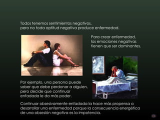 Todos tenemos sentimientos negativos,
pero no toda aptitud negativa produce enfermedad.

                                     Para crear enfermedad,
                                     las emociones negativas
                                     tienen que ser dominantes.




Por ejemplo, una persona puede
saber que debe perdonar a alguien,
pero decide que continuar
enfadada le da más poder.

Continuar obsesivamente enfadada la hace más propensa a
desarrollar una enfermedad porque la consecuencia energética
de una obsesión negativa es la impotencia.
 