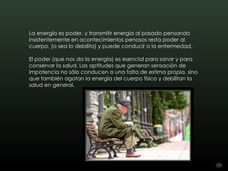 La energía es poder, y transmitir energía al pasado pensando
insistentemente en acontecimientos penosos resta poder al
cuerpo, (o sea lo debilita) y puede conducir a la enfermedad.

El poder (que nos da la energía) es esencial para sanar y para
conservar la salud. Las aptitudes que generan sensación de
impotencia no sólo conducen a una falta de estima propia, sino
que también agotan la energía del cuerpo físico y debilitan la
salud en general.
 