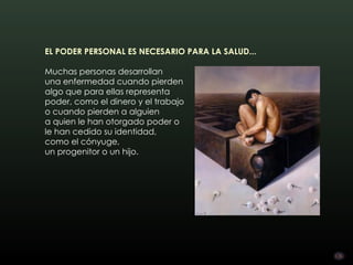 EL PODER PERSONAL ES NECESARIO PARA LA SALUD... 

Muchas personas desarrollan
una enfermedad cuando pierden
algo que para ellas representa
poder, como el dinero y el trabajo
o cuando pierden a alguien 
a quien le han otorgado poder o
le han cedido su identidad,
como el cónyuge,
un progenitor o un hijo.
 