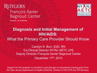 Diagnosis and Initial Management of
HIV/AIDS:
What the Primary Care Provider Should Know
Carolyn K. Burr, EdD, RN
Co-Clinical Director NY/NJ AETC LPS
Deputy Director François-Xavier Bagnoud Center
December 17th, 2013
Support for this program is provided in part through an educational training grant from
the New Jersey Department of Health (NJDOH), Division of HIV,STD and TB Services.
 