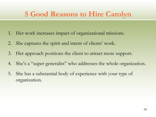 5 Good Reasons to Hire Carolyn Her work increases impact of organizational missions. She captures the spirit and intent of clients’ work. Her approach positions the client to attract more support. She’s a “super generalist” who addresses the whole organization. She has a substantial body of experience with your type of organization. 