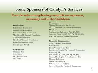 Some Sponsors of Carolyn’s Services Foundations Bertelsmann Foundation Booth Ferris Foundation Fund for the City of New York Mary Reynolds Babcock Foundation New York Foundation New York Women’s Foundation Rockefeller Brothers Fund Union Square Awards Corporations  Chemical Bank Con Edison J.P. Morgan Chase McDonald’s  Government National Endowment for the Arts NYC Department of Youth & Community Development Southern Arts Federation (VA, GA, NC)  State Arts Agencies (AZ, NY, PA, PR, SC, VI) U.S. Gov., Centers for Disease Control  Nonprofit Organizations Asian American Arts Alliance Bailey House Bronx Council on the Arts Brooklyn in Touch/The Nonprofit Connection Casa Aboy (PR) Girl Scouts USA ( NY, OR, NJ, PA, KS) Greater Philadelphia Cultural Alliance (PA) Hispanic Federation Media Associates (DC) St. Croix Arts Council (VI) Support Center for Nonprofit Management Four decades strengthening nonprofit management,  nationally and in the Caribbean  