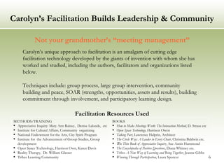 Carolyn’s Facilitation Builds Leadership & Community Not your grandmother’s “meeting management” Facilitation Resources Used Carolyn’s unique approach to facilitation is an amalgam of cutting edge facilitation technology developed by the giants of invention with whom she has worked and studied, including the authors, facilitators and organizations listed below. Techniques include: group process, large group intervention, community building and peace, SOAR (strengths, opportunities, assets and results), building commitment through involvement, and participatory learning design. METHODS/TRAINING Appreciative Inquiry: Mary Ann Rainey,  Denise Lalonde,  etc Institute for Cultural Affairs, Community  organizing National Endowment for the Arts, City Spirit Program Institute for  the Advancement of Group Studies, Group development Open Space Technology, Harrison Own, Karen Davis Reality Therapy,  Dr. William Glasser Tribes Learning Community BOOKS How to Make Meetings Work: The Interaction Method , D. Straus etc  Open Space Technology , Harrison Owen Taking Part , Lawrence Halprin, Architect  The Circle Way: A Leader in Every Chair , Christina Baldwin etc. T he Thin Book of Appreciative Inquir y, Sue Annis Hammond The Encyclopedia of Positive Questions , Diana Whitney etc. Tribes: A New Way of Learning and Being Together , Jeanne Gibbs Winning Through Participation , Laura Spencer  