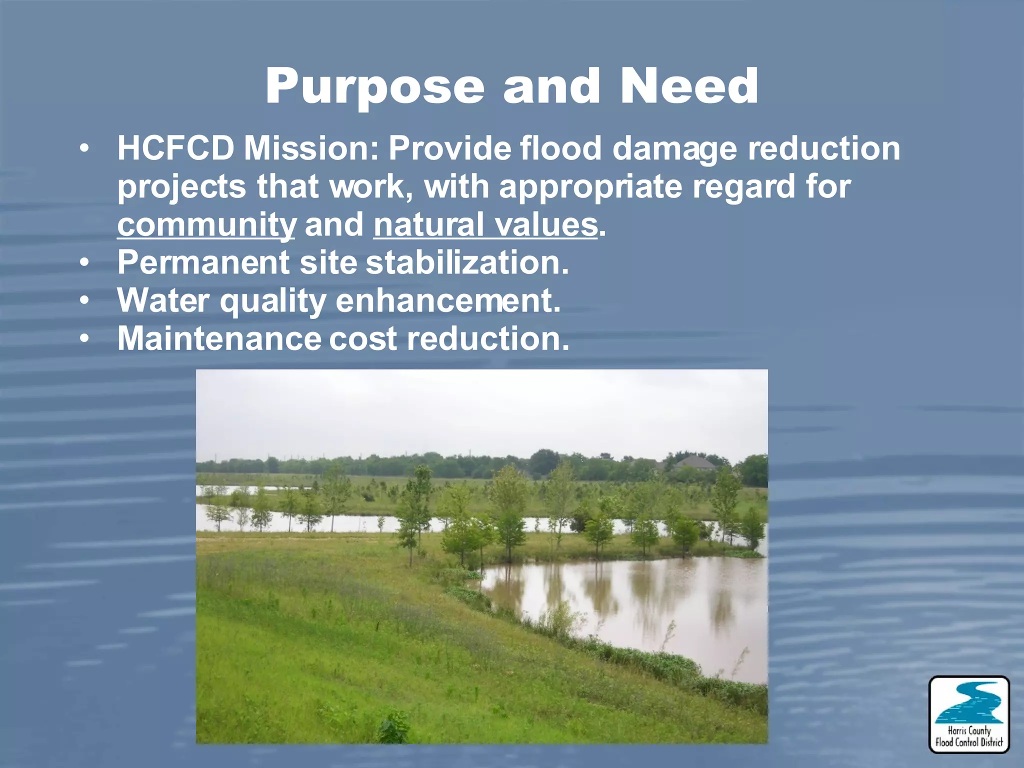 Purpose and Need HCFCD Mission: Provide flood damage reduction projects that work, with appropriate regard for community and natural values . Permanent site stabilization. Water quality enhancement. Maintenance cost reduction.