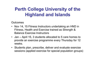 Perth College University of the
Highland and Islands
Outcomes
• Nov 14, 15 Fitness Instructors undertaking an HND in
Fitness, Health and Exercise trained as Strength &
Balance Exercise Instructors
• Jan – April 15, 3 students allocated to 5 care homes to
provide an exercise programme every Thursday for 12
weeks.
• Students plan, prescribe, deliver and evaluate exercise
sessions (applied exercise for special population groups)
 