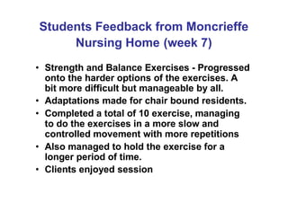 Students Feedback from Moncrieffe
Nursing Home (week 7)
• Strength and Balance Exercises - Progressed
onto the harder options of the exercises. A
bit more difficult but manageable by all.
• Adaptations made for chair bound residents.
• Completed a total of 10 exercise, managing
to do the exercises in a more slow and
controlled movement with more repetitions
• Also managed to hold the exercise for a
longer period of time.
• Clients enjoyed session
 