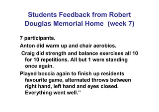 Students Feedback from Robert
Douglas Memorial Home (week 7)
7 participants.
Anton did warm up and chair aerobics.
Craig did strength and balance exercises all 10
for 10 repetitions. All but 1 were standing
once again.
Played boccia again to finish up residents
favourite game, alternated throws between
right hand, left hand and eyes closed.
Everything went well.”
 