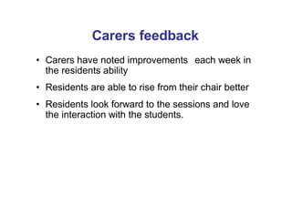 Carers feedback
• Carers have noted improvements each week in
the residents ability
• Residents are able to rise from their chair better
• Residents look forward to the sessions and love
the interaction with the students.
 