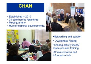 • Established – 2010
• 34 care homes registered
• Meet quarterly
• Hub for national developments.
•Networking and support
• Awareness raising
•Sharing activity ideas/
resources and training
•Communication and
information hub
CHAN
 
