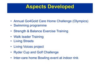 • Annual Go4Gold Care Home Challenge (Olympics)
• Swimming programme
• Strength & Balance Exercise Training
• Walk leader Training
• Living Streets
• Living Voices project
• Ryder Cup and Golf Challenge
• Inter-care home Bowling event at indoor rink
Aspects Developed
 