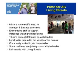 • 62 care home staff trained in
Strength & Balance exercises
• Encouraging staff to support
increased walking with residents
• 19 care home staff trained as walk leaders
• Local walks created in the vicinity of the homes.
• Community invited to join these walks
• Some residents are joining community led walks.
• Links made with Living Streets
Paths for All/
Living Streets
 