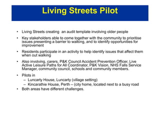 • Living Streets creating an audit template involving older people
• Key stakeholders able to come together with the community to prioritise
issues presenting a barrier to walking, and to identify opportunities for
improvement
• Residents participate in an activity to help identify issues that affect them
when out walking
• Also involving, carers, P&K Council Accident Prevention Officer, Live
Active Leisure Paths for All Coordinator, P&K Vision, NHS Falls Service
Manager, community council, schools and community members.
• Pilots in
– Luncarty House, Luncarty (village setting)
– Kincarathie House, Perth – (city home, located next to a busy road
• Both areas have different challenges.
Living Streets Pilot
 